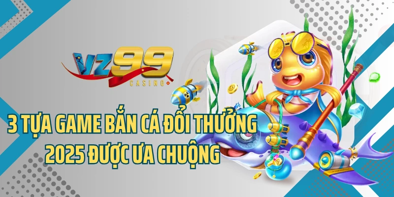 3 tựa game bắn cá đổi thưởng 2025 được ưa chuộng
